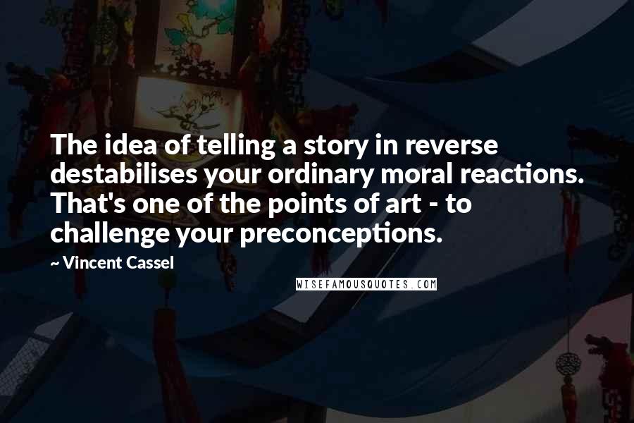 Vincent Cassel Quotes: The idea of telling a story in reverse destabilises your ordinary moral reactions. That's one of the points of art - to challenge your preconceptions.