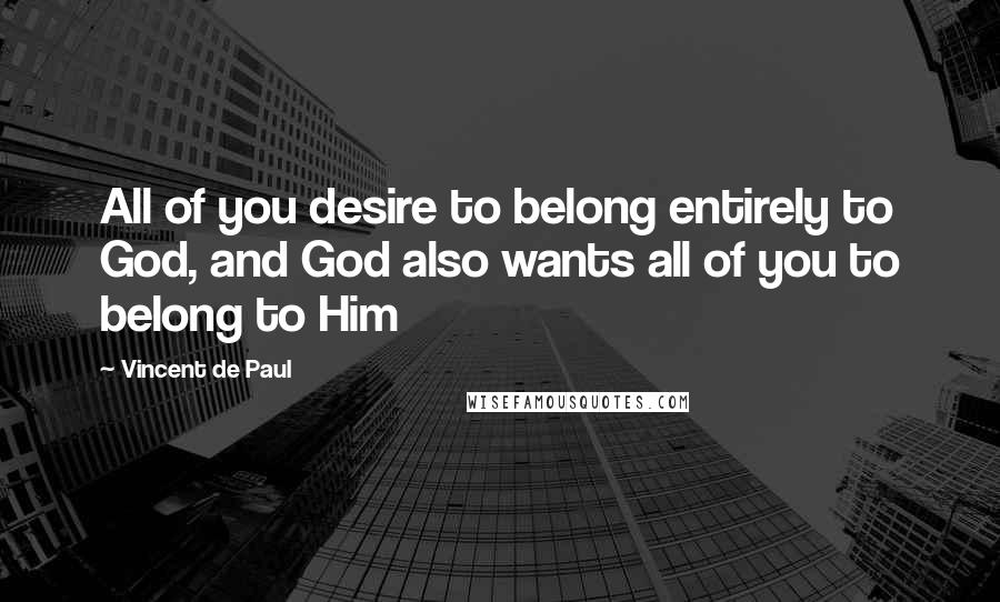 Vincent De Paul Quotes: All of you desire to belong entirely to God, and God also wants all of you to belong to Him