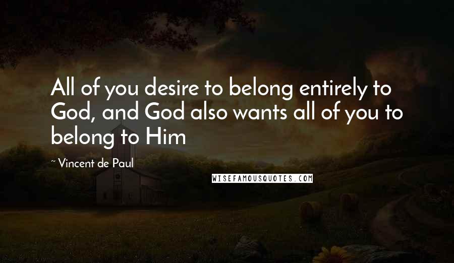 Vincent De Paul Quotes: All of you desire to belong entirely to God, and God also wants all of you to belong to Him