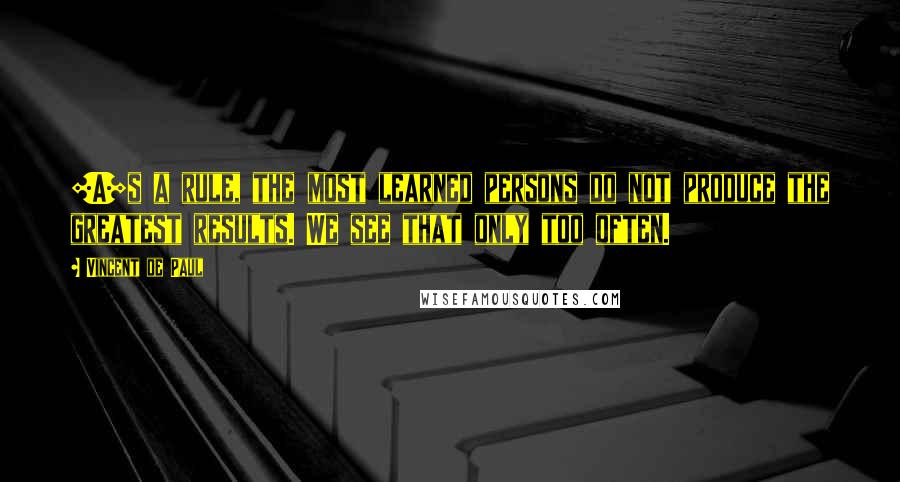 Vincent De Paul Quotes: [A]s a rule, the most learned persons do not produce the greatest results. We see that only too often.