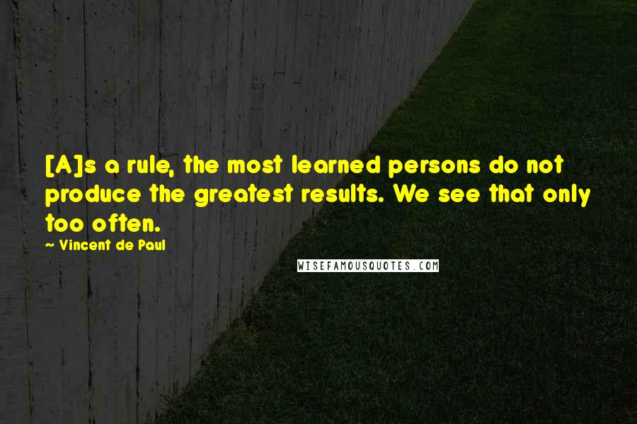 Vincent De Paul Quotes: [A]s a rule, the most learned persons do not produce the greatest results. We see that only too often.