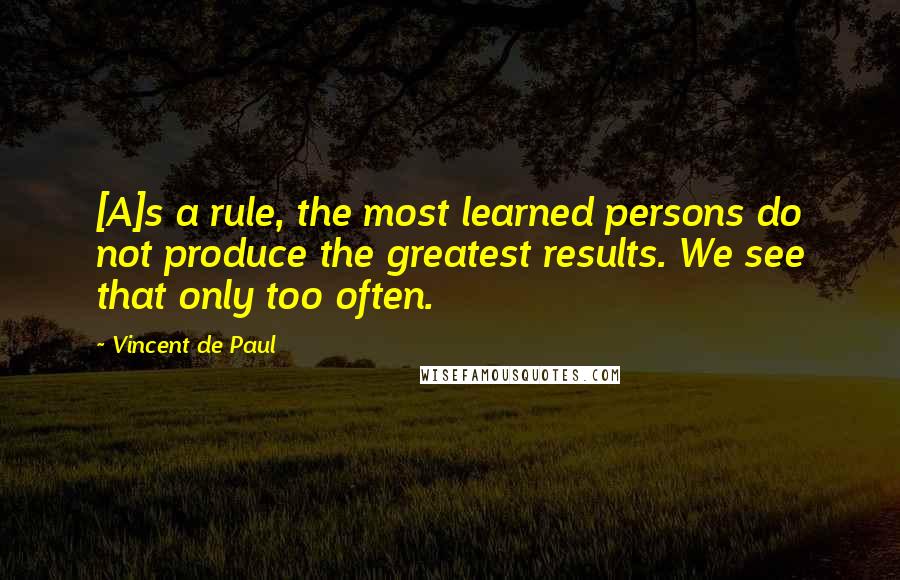 Vincent De Paul Quotes: [A]s a rule, the most learned persons do not produce the greatest results. We see that only too often.
