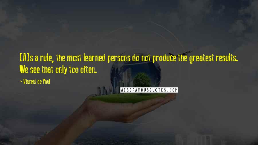 Vincent De Paul Quotes: [A]s a rule, the most learned persons do not produce the greatest results. We see that only too often.