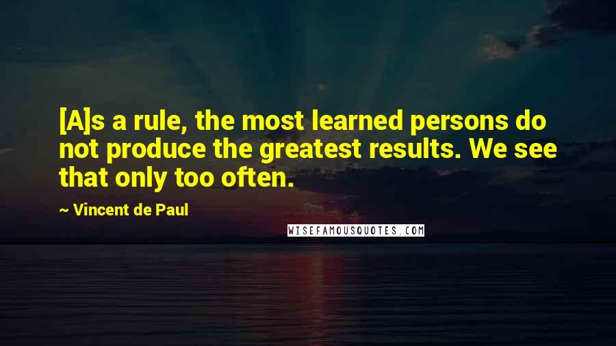 Vincent De Paul Quotes: [A]s a rule, the most learned persons do not produce the greatest results. We see that only too often.