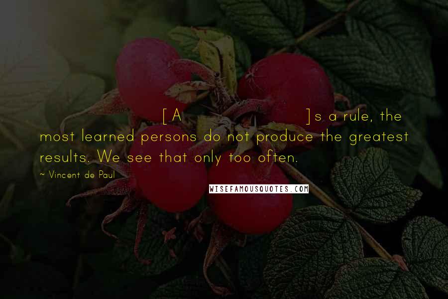 Vincent De Paul Quotes: [A]s a rule, the most learned persons do not produce the greatest results. We see that only too often.