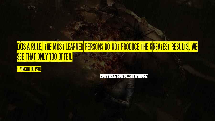 Vincent De Paul Quotes: [A]s a rule, the most learned persons do not produce the greatest results. We see that only too often.