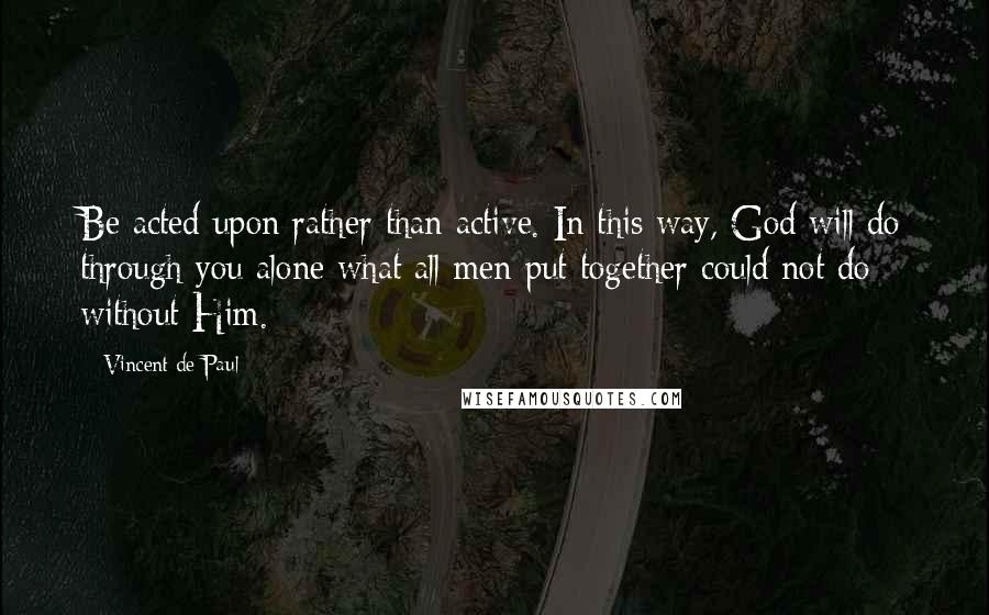 Vincent De Paul Quotes: Be acted upon rather than active. In this way, God will do through you alone what all men put together could not do without Him.