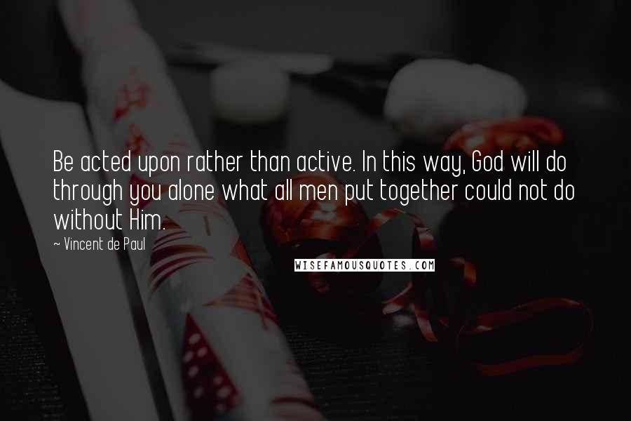 Vincent De Paul Quotes: Be acted upon rather than active. In this way, God will do through you alone what all men put together could not do without Him.