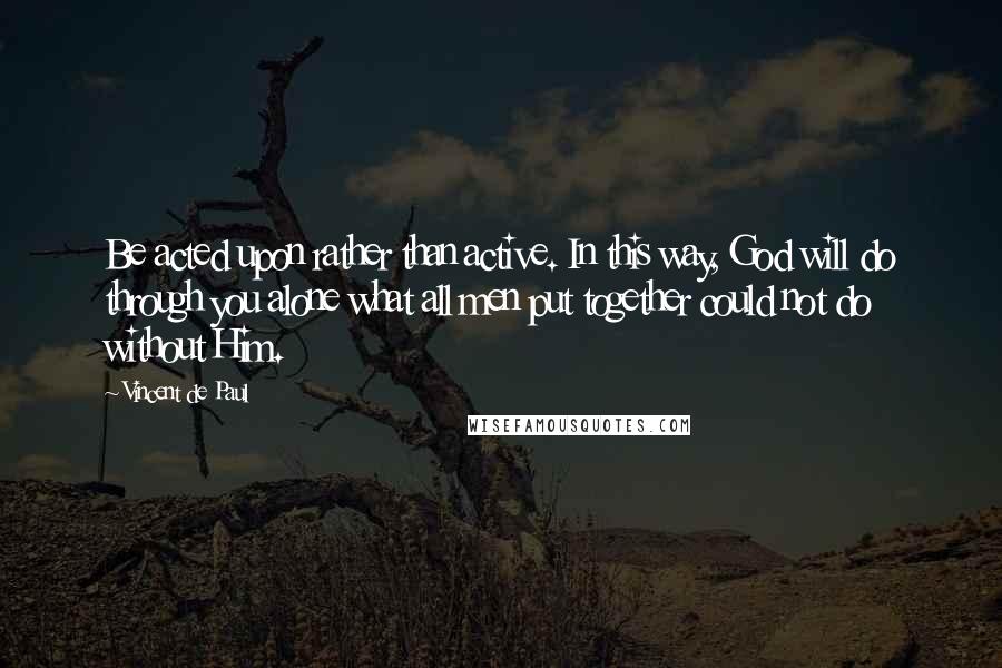 Vincent De Paul Quotes: Be acted upon rather than active. In this way, God will do through you alone what all men put together could not do without Him.