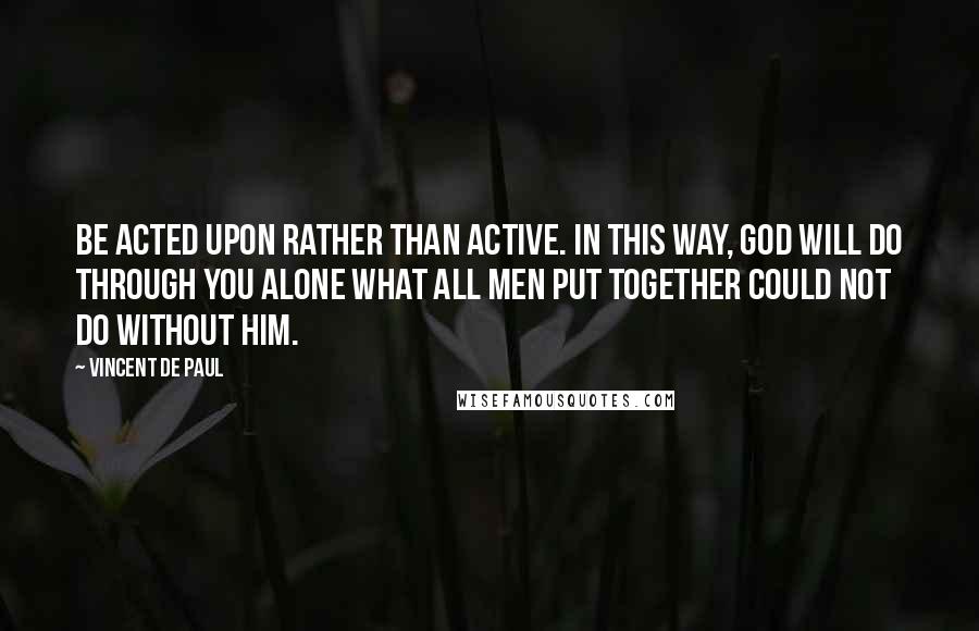 Vincent De Paul Quotes: Be acted upon rather than active. In this way, God will do through you alone what all men put together could not do without Him.