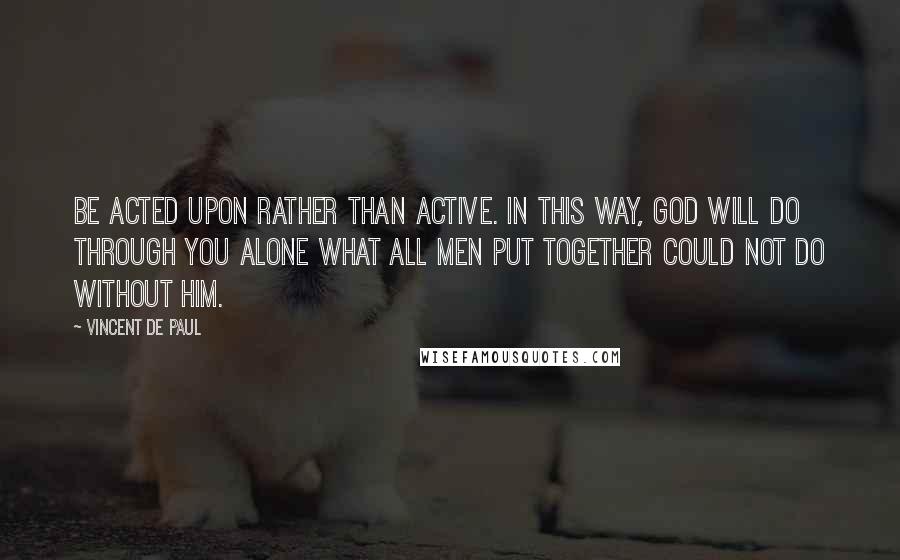 Vincent De Paul Quotes: Be acted upon rather than active. In this way, God will do through you alone what all men put together could not do without Him.