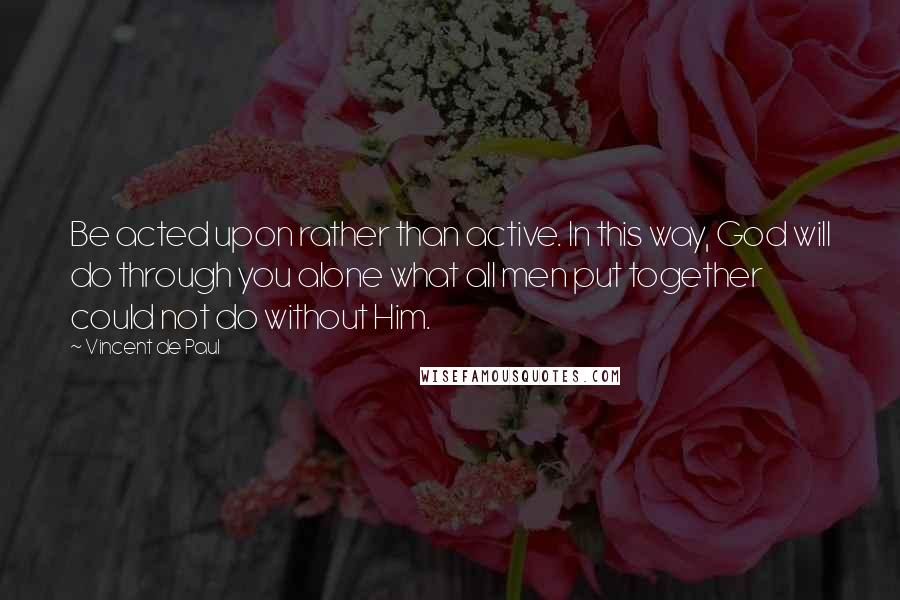 Vincent De Paul Quotes: Be acted upon rather than active. In this way, God will do through you alone what all men put together could not do without Him.