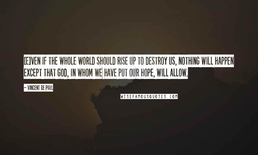 Vincent De Paul Quotes: [E]ven if the whole world should rise up to destroy us, nothing will happen except that God, in whom we have put our hope, will allow.