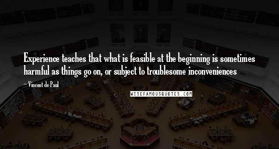 Vincent De Paul Quotes: Experience teaches that what is feasible at the beginning is sometimes harmful as things go on, or subject to troublesome inconveniences