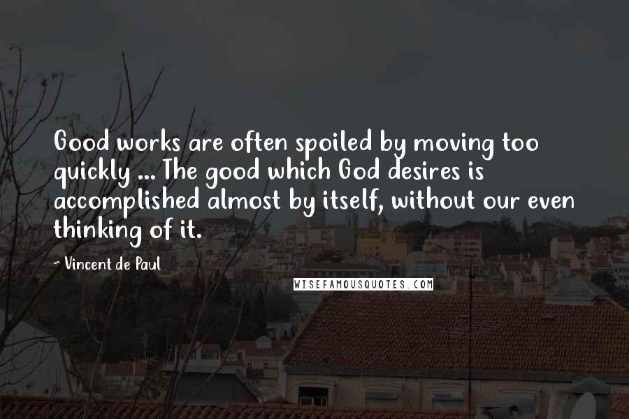 Vincent De Paul Quotes: Good works are often spoiled by moving too quickly ... The good which God desires is accomplished almost by itself, without our even thinking of it.