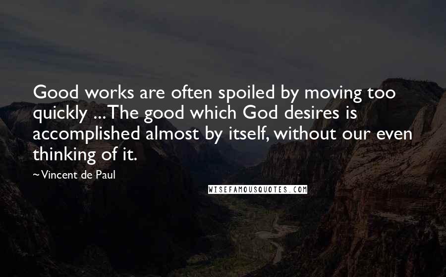 Vincent De Paul Quotes: Good works are often spoiled by moving too quickly ... The good which God desires is accomplished almost by itself, without our even thinking of it.