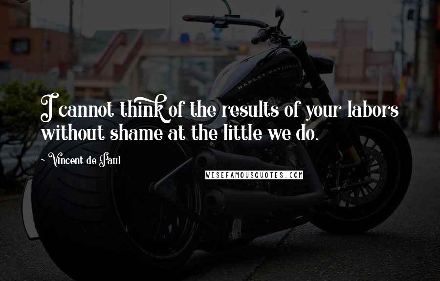 Vincent De Paul Quotes: I cannot think of the results of your labors without shame at the little we do.