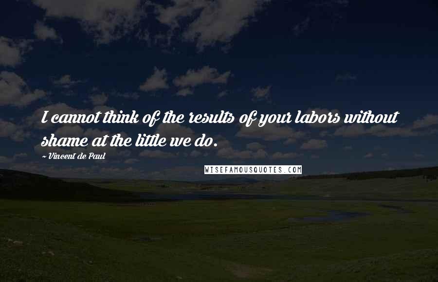 Vincent De Paul Quotes: I cannot think of the results of your labors without shame at the little we do.