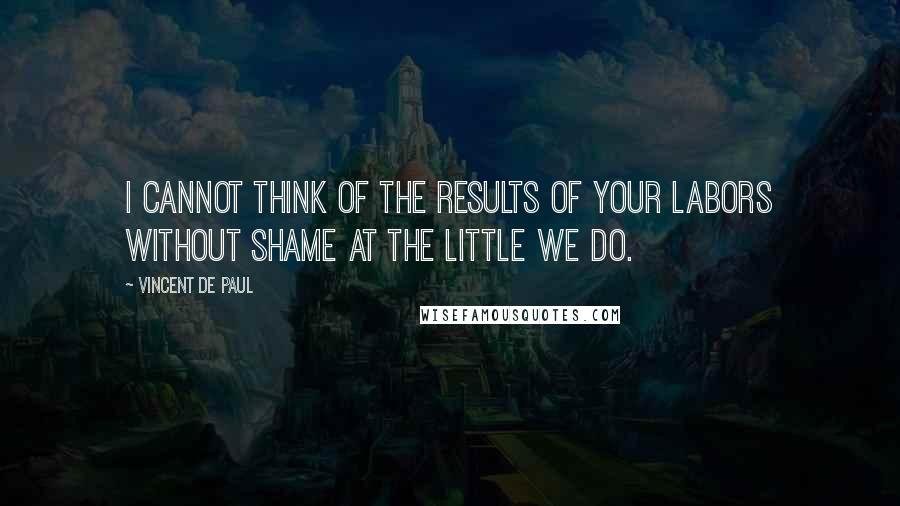 Vincent De Paul Quotes: I cannot think of the results of your labors without shame at the little we do.