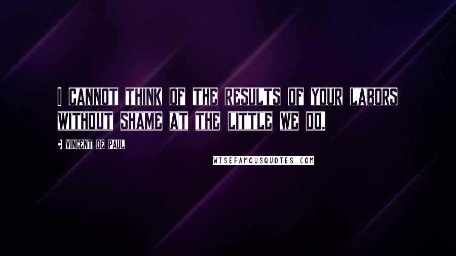 Vincent De Paul Quotes: I cannot think of the results of your labors without shame at the little we do.