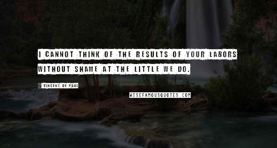 Vincent De Paul Quotes: I cannot think of the results of your labors without shame at the little we do.