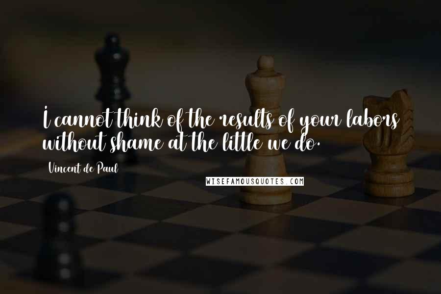 Vincent De Paul Quotes: I cannot think of the results of your labors without shame at the little we do.