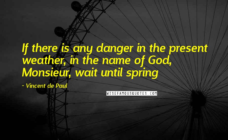 Vincent De Paul Quotes: If there is any danger in the present weather, in the name of God, Monsieur, wait until spring