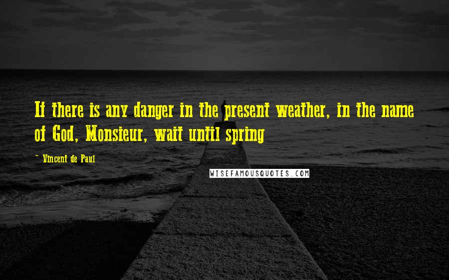 Vincent De Paul Quotes: If there is any danger in the present weather, in the name of God, Monsieur, wait until spring