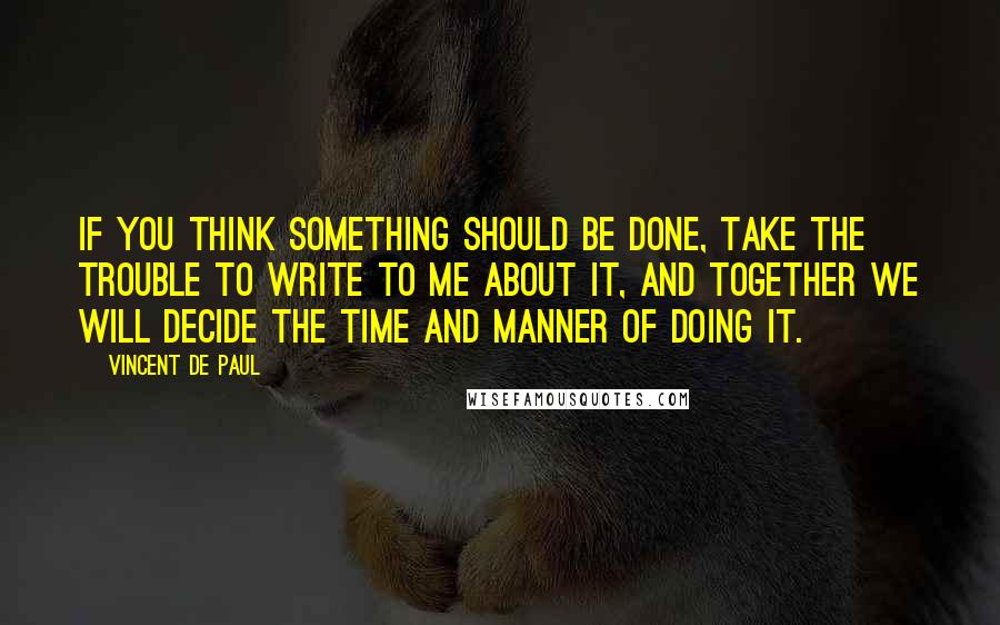 Vincent De Paul Quotes: If you think something should be done, take the trouble to write to me about it, and together we will decide the time and manner of doing it.