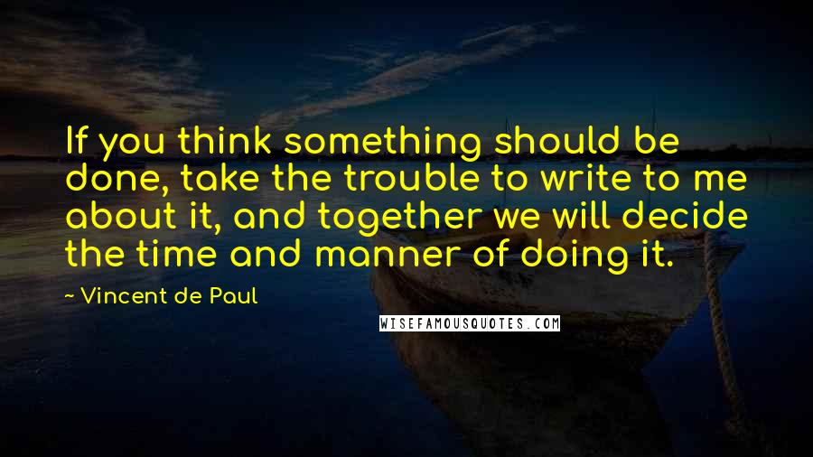 Vincent De Paul Quotes: If you think something should be done, take the trouble to write to me about it, and together we will decide the time and manner of doing it.