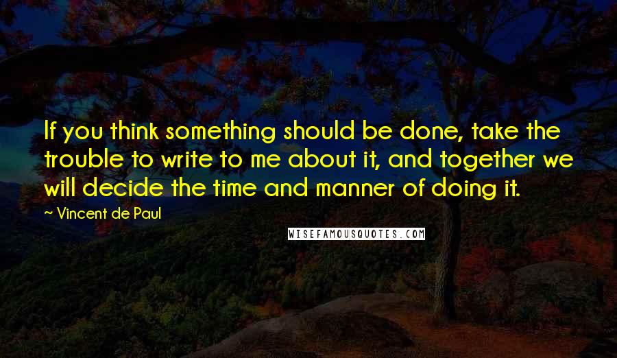 Vincent De Paul Quotes: If you think something should be done, take the trouble to write to me about it, and together we will decide the time and manner of doing it.