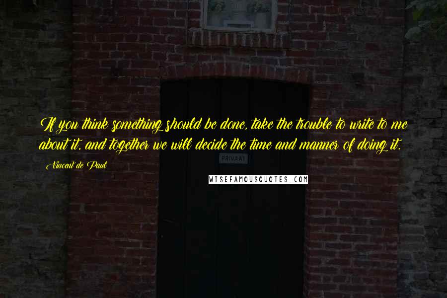 Vincent De Paul Quotes: If you think something should be done, take the trouble to write to me about it, and together we will decide the time and manner of doing it.