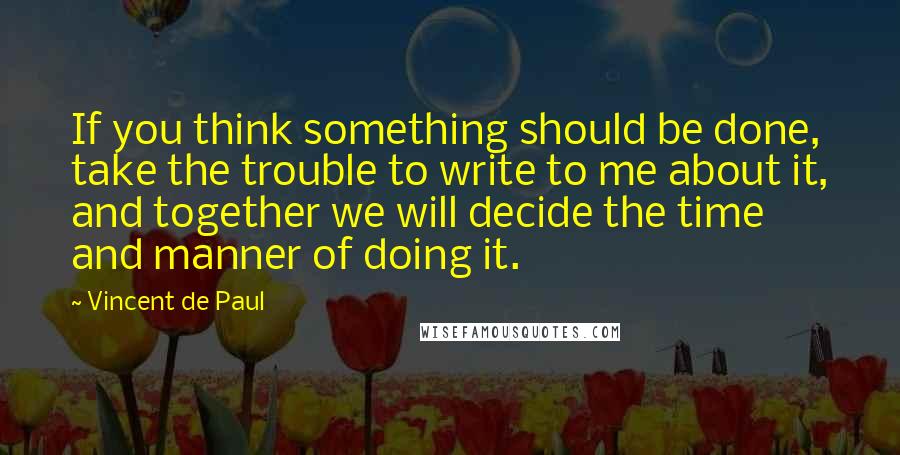 Vincent De Paul Quotes: If you think something should be done, take the trouble to write to me about it, and together we will decide the time and manner of doing it.