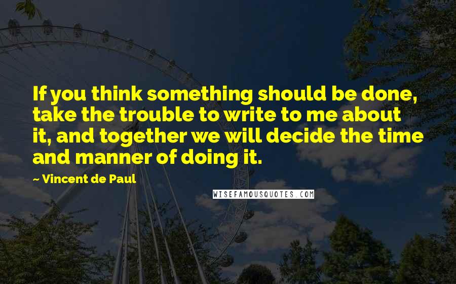 Vincent De Paul Quotes: If you think something should be done, take the trouble to write to me about it, and together we will decide the time and manner of doing it.