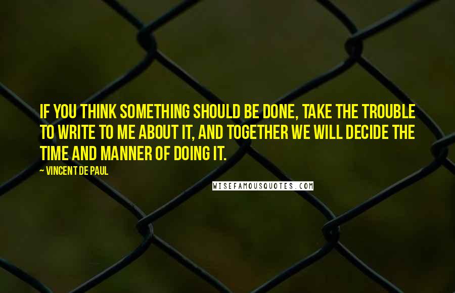 Vincent De Paul Quotes: If you think something should be done, take the trouble to write to me about it, and together we will decide the time and manner of doing it.