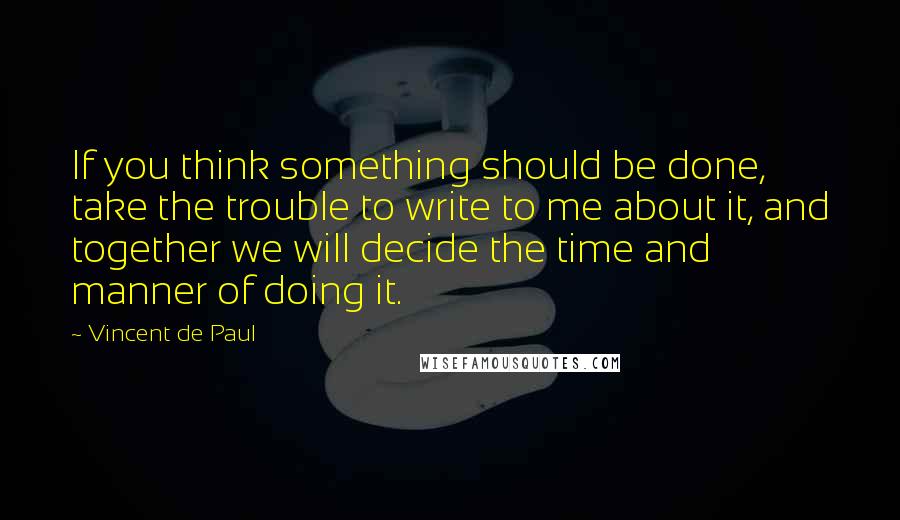 Vincent De Paul Quotes: If you think something should be done, take the trouble to write to me about it, and together we will decide the time and manner of doing it.