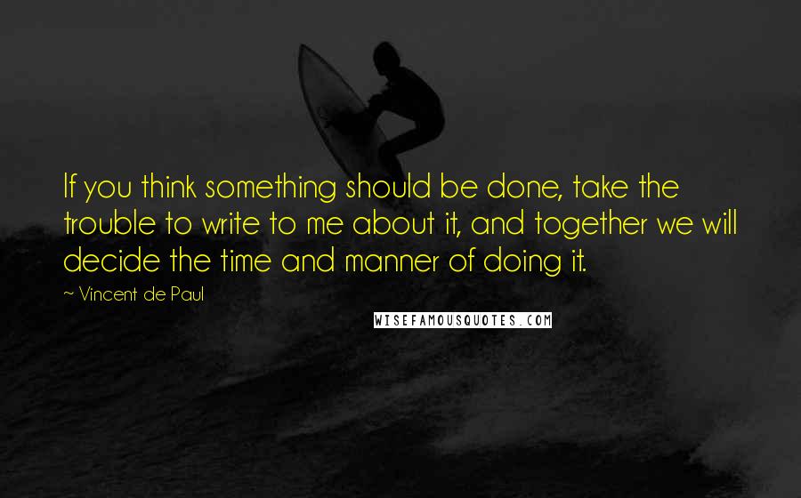 Vincent De Paul Quotes: If you think something should be done, take the trouble to write to me about it, and together we will decide the time and manner of doing it.