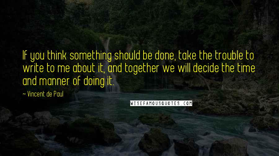 Vincent De Paul Quotes: If you think something should be done, take the trouble to write to me about it, and together we will decide the time and manner of doing it.