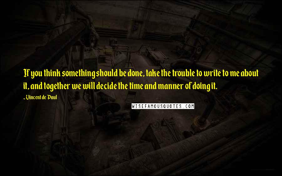 Vincent De Paul Quotes: If you think something should be done, take the trouble to write to me about it, and together we will decide the time and manner of doing it.