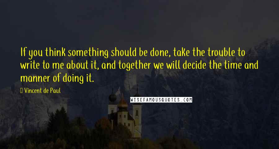 Vincent De Paul Quotes: If you think something should be done, take the trouble to write to me about it, and together we will decide the time and manner of doing it.