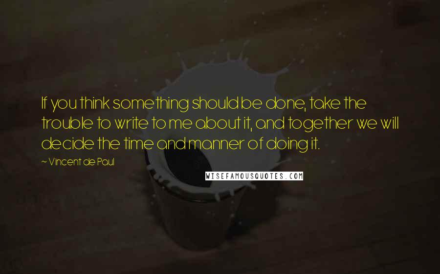 Vincent De Paul Quotes: If you think something should be done, take the trouble to write to me about it, and together we will decide the time and manner of doing it.