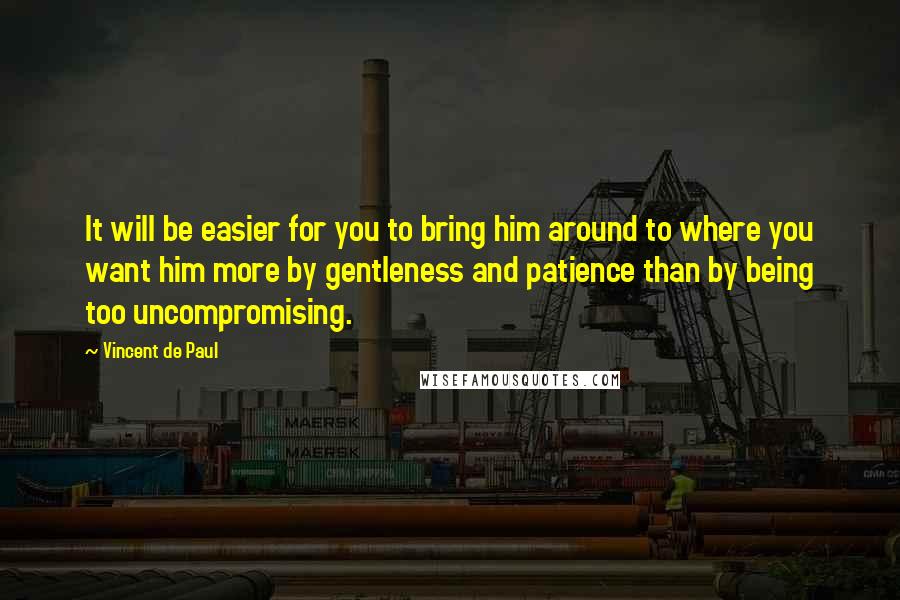 Vincent De Paul Quotes: It will be easier for you to bring him around to where you want him more by gentleness and patience than by being too uncompromising.