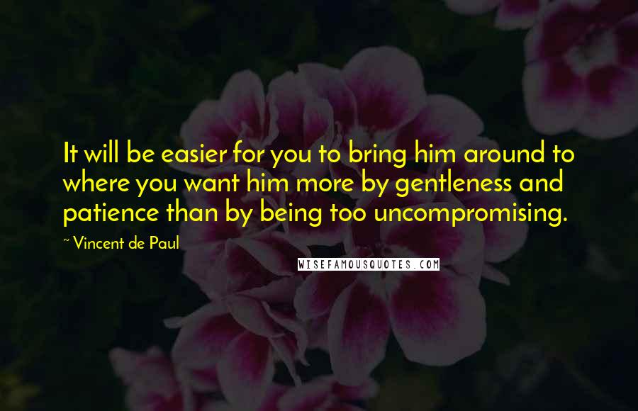 Vincent De Paul Quotes: It will be easier for you to bring him around to where you want him more by gentleness and patience than by being too uncompromising.