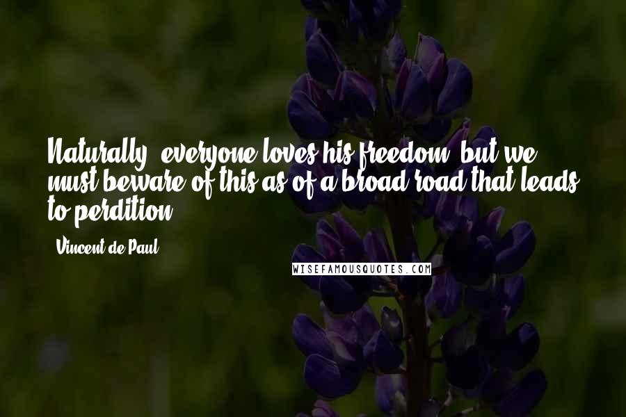 Vincent De Paul Quotes: Naturally, everyone loves his freedom, but we must beware of this as of a broad road that leads to perdition.