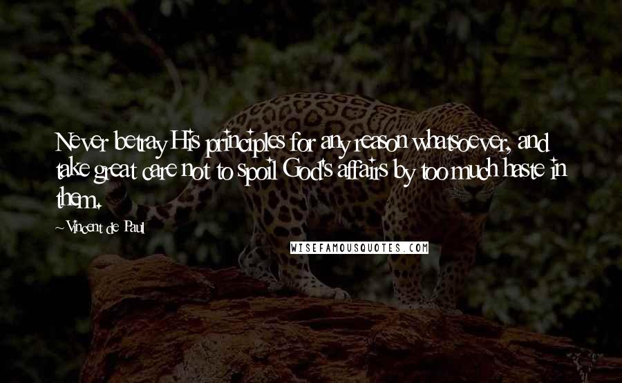 Vincent De Paul Quotes: Never betray His principles for any reason whatsoever, and take great care not to spoil God's affairs by too much haste in them.