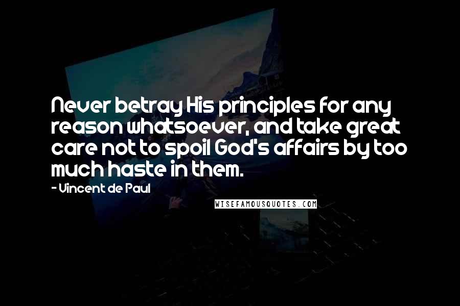 Vincent De Paul Quotes: Never betray His principles for any reason whatsoever, and take great care not to spoil God's affairs by too much haste in them.