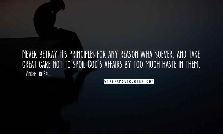 Vincent De Paul Quotes: Never betray His principles for any reason whatsoever, and take great care not to spoil God's affairs by too much haste in them.