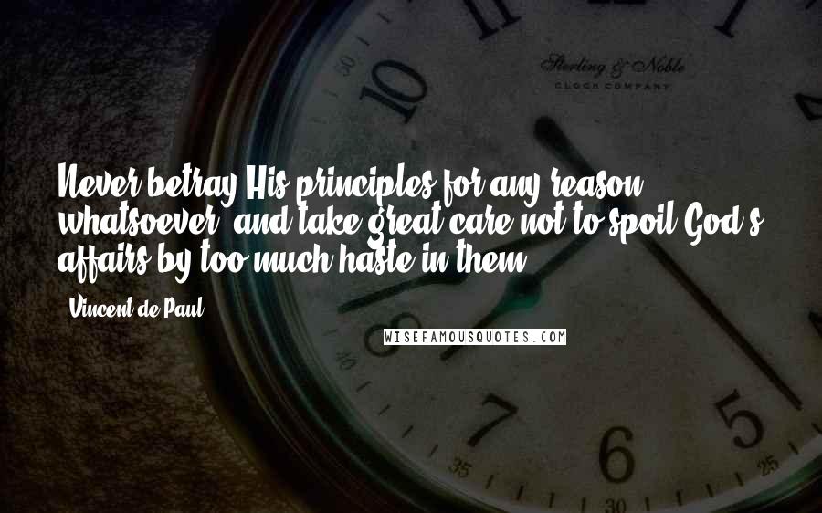 Vincent De Paul Quotes: Never betray His principles for any reason whatsoever, and take great care not to spoil God's affairs by too much haste in them.