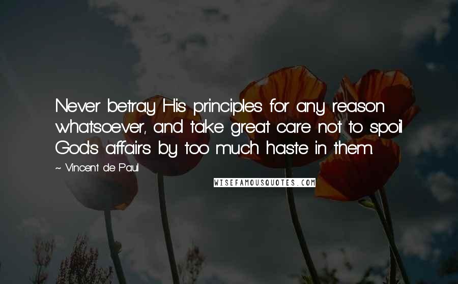 Vincent De Paul Quotes: Never betray His principles for any reason whatsoever, and take great care not to spoil God's affairs by too much haste in them.