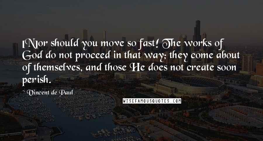 Vincent De Paul Quotes: [N]or should you move so fast! The works of God do not proceed in that way; they come about of themselves, and those He does not create soon perish.